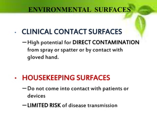 ENVIRONMENTAL SURFACES
• CLINICAL CONTACT SURFACES
–High potential for DIRECT CONTAMINATION
from spray or spatter or by contact with
gloved hand.
• HOUSEKEEPING SURFACES
–Do not come into contact with patients or
devices
–LIMITED RISK of disease transmission
 