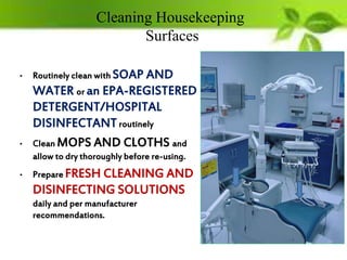 Cleaning Housekeeping
Surfaces
• Routinely clean with SOAP AND
WATER or an EPA-REGISTERED
DETERGENT/HOSPITAL
DISINFECTANTroutinely
• Clean MOPS AND CLOTHS and
allow to dry thoroughly before re-using.
• Prepare FRESH CLEANING AND
DISINFECTING SOLUTIONS
daily and per manufacturer
recommendations.
 