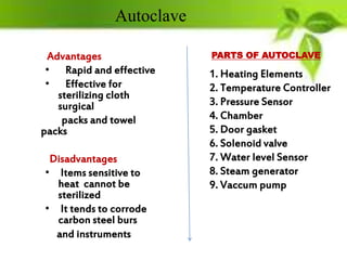 Advantages
• Rapid and effective
• Effective for
sterilizing cloth
surgical
packs and towel
packs
Disadvantages
• Items sensitive to
heat cannot be
sterilized
• It tends to corrode
carbon steel burs
and instruments
1. Heating Elements
2. Temperature Controller
3. Pressure Sensor
4. Chamber
5. Door gasket
6. Solenoid valve
7. Water level Sensor
8. Steam generator
9. Vaccum pump
PARTS OF AUTOCLAVE
Autoclave
 