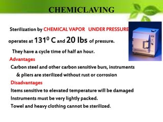 CHEMICLAVING
Sterilization by CHEMICAL VAPOR UNDER PRESSURE
operates at 1310 Cand 20 lbs of pressure.
They have a cycle time of half an hour.
Advantages
Carbon steel and other carbon sensitive burs, instruments
& pliers are sterilized without rust or corrosion
Disadvantages
Items sensitive to elevated temperature will be damaged
Instruments must be very lightly packed.
Towel and heavy clothing cannot be sterilized.
 
