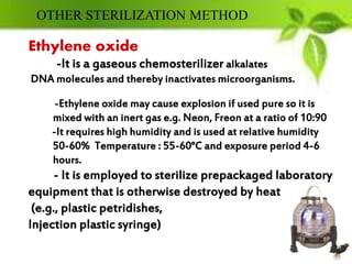 Ethylene oxide
-It is a gaseous chemosterilizer alkalates
DNA molecules and thereby inactivates microorganisms.
-Ethylene oxide may cause explosion if used pure so it is
mixed with an inert gas e.g. Neon, Freon at a ratio of 10:90
-It requires high humidity and is used at relative humidity
50-60% Temperature : 55-60°C and exposure period 4-6
hours.
- It is employed to sterilize prepackaged laboratory
equipment that is otherwise destroyed by heat
(e.g., plastic petridishes,
Injection plastic syringe)
OTHER STERILIZATION METHOD
 