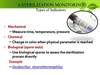 6.STERILIZATION MONITORING
Types of Indicators
• Mechanical
–Measure time, temperature, pressure
• Chemical
–Change in color when physical parameter is reached
• Biological (spore tests)
–Use biological spores to assess the sterilization
process directly
Example
–Geobacillus stearothermophilus
 