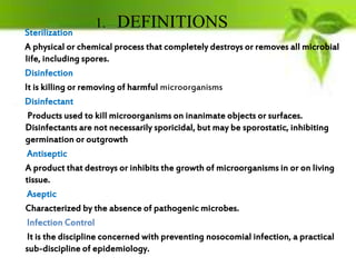 Sterilization
A physical or chemical process that completely destroys or removes all microbial
life, including spores.
Disinfection
It is killing or removing of harmful microorganisms
Disinfectant
Products used to kill microorganisms on inanimate objects or surfaces.
Disinfectants are not necessarily sporicidal, but may be sporostatic, inhibiting
germination or outgrowth
Antiseptic
A product that destroys or inhibits the growth of microorganisms in or on living
tissue.
Aseptic
Characterized by the absence of pathogenic microbes.
Infection Control
It is the discipline concerned with preventing nosocomial infection, a practical
sub-discipline of epidemiology.
1. DEFINITIONS
 