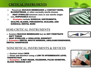 CRITICAL INSTRUMENTS
 Penetrate MUCOUS MEMBRANES or CONTACT BONE,
BLOODSTREAM, or other normally sterile tissues
 HEAT STERILIZE between uses or use sterile single-
use, DISPOSABLE devices
 Examples include SURGICAL INSTRUMENTS,
SCALPEL BLADES, PERIODONTAL SCALERS, AND
SURGICAL DENTAL BURS
 Contact MUCOUS MEMBRANES but do NOT PENETRATE
SOFT TISSUE
 HEAT STERILIZE or HIGH-LEVEL DISINFECT
 Examples: DENTAL MOUTH MIRRORS, AMALGAMCONDENSERS,
DENTAL HANDPIECES
SEMI-CRITICAL INSTRUMENTS
 Contact intact SKIN
 Clean and disinfect using a LOW TO INTERMEDIATE LEVEL
DISINFECTANT
 Examples: X-RAY HEADS, FACEBOWS, PULSE OXIMETER,
BLOOD PRESSURE CUFF
NONCRITICAL INSTRUMENTS & DEVICES
 