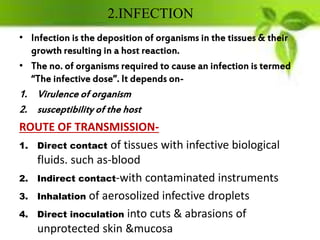 2.INFECTION
• Infection is the deposition of organisms in the tissues & their
growth resulting in a host reaction.
• The no. of organisms required to cause an infection is termed
“The infective dose”. It depends on-
1. Virulence of organism
2. susceptibility of the host
ROUTE OF TRANSMISSION-
1. Direct contact of tissues with infective biological
fluids. such as-blood
2. Indirect contact-with contaminated instruments
3. Inhalation of aerosolized infective droplets
4. Direct inoculation into cuts & abrasions of
unprotected skin &mucosa
 