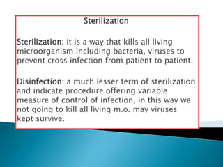 Sterilization
Sterilization: it is a way that kills all living
microorganism including bacteria, viruses to
prevent cross infection from patient to patient.
Disinfection: a much lesser term of sterilization
and indicate procedure offering variable
measure of control of infection, in this way we
not going to kill all living m.o. may viruses
kept survive.
 