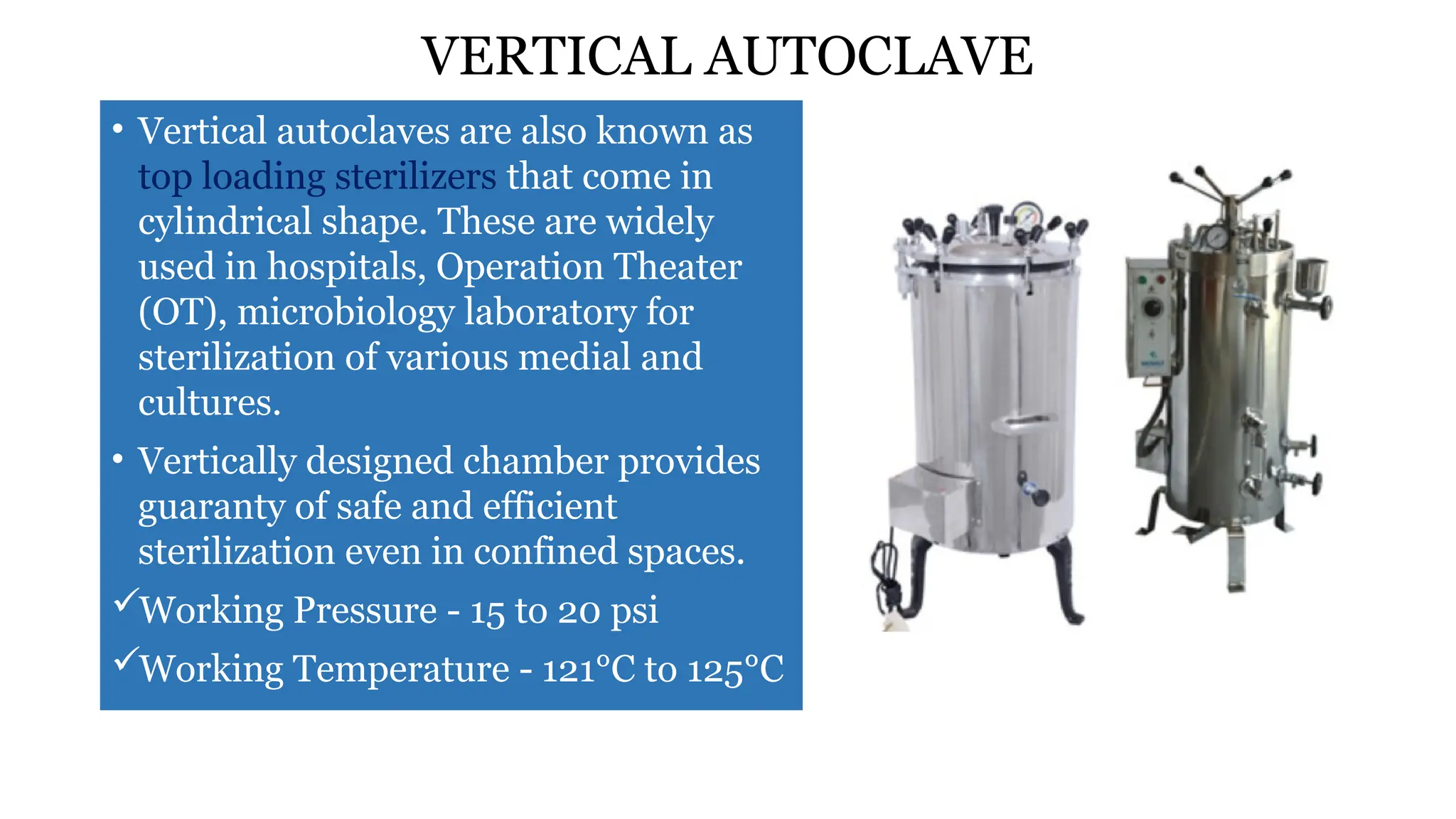 VERTICAL AUTOCLAVE
• Vertical autoclaves are also known as
top loading sterilizers that come in
cylindrical shape. These are widely
used in hospitals, Operation Theater
(OT), microbiology laboratory for
sterilization of various medial and
cultures.
• Vertically designed chamber provides
guaranty of safe and efficient
sterilization even in confined spaces.
Working Pressure - 15 to 20 psi
Working Temperature - 121°C to 125°C
 