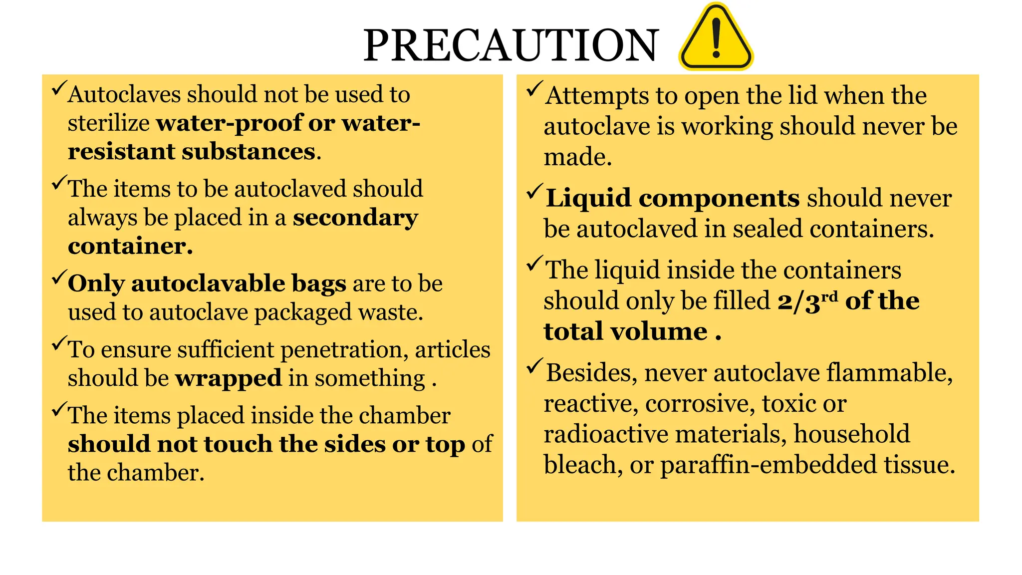 PRECAUTION
Autoclaves should not be used to
sterilize water-proof or water-
resistant substances.
The items to be autoclaved should
always be placed in a secondary
container.
Only autoclavable bags are to be
used to autoclave packaged waste.
To ensure sufficient penetration, articles
should be wrapped in something .
The items placed inside the chamber
should not touch the sides or top of
the chamber.
Attempts to open the lid when the
autoclave is working should never be
made.
Liquid components should never
be autoclaved in sealed containers.
The liquid inside the containers
should only be filled 2/3rd
of the
total volume .
Besides, never autoclave flammable,
reactive, corrosive, toxic or
radioactive materials, household
bleach, or paraffin-embedded tissue.
 