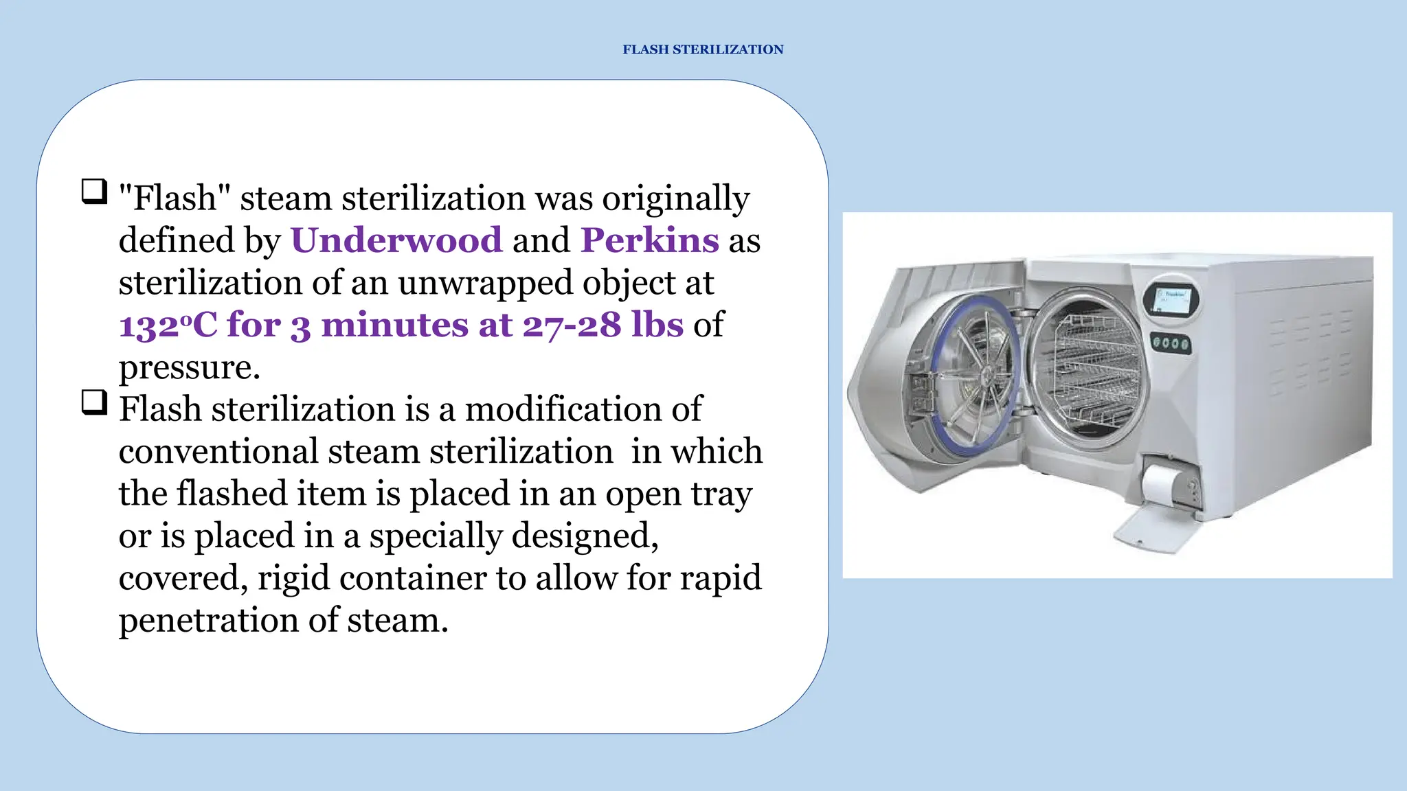 FLASH STERILIZATION
 "Flash" steam sterilization was originally
defined by Underwood and Perkins as
sterilization of an unwrapped object at
132o
C for 3 minutes at 27-28 lbs of
pressure.
 Flash sterilization is a modification of
conventional steam sterilization in which
the flashed item is placed in an open tray
or is placed in a specially designed,
covered, rigid container to allow for rapid
penetration of steam.
 
