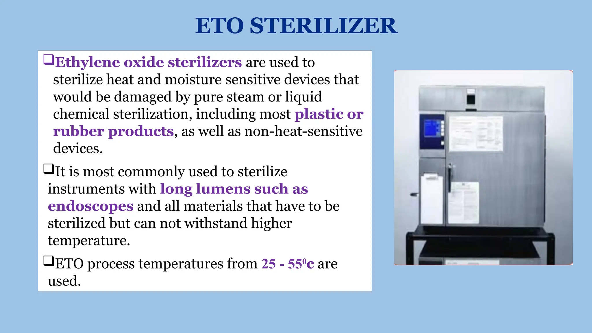 ETO STERILIZER
Ethylene oxide sterilizers are used to
sterilize heat and moisture sensitive devices that
would be damaged by pure steam or liquid
chemical sterilization, including most plastic or
rubber products, as well as non-heat-sensitive
devices.
It is most commonly used to sterilize
instruments with long lumens such as
endoscopes and all materials that have to be
sterilized but can not withstand higher
temperature.
ETO process temperatures from 25 - 550
c are
used.
 