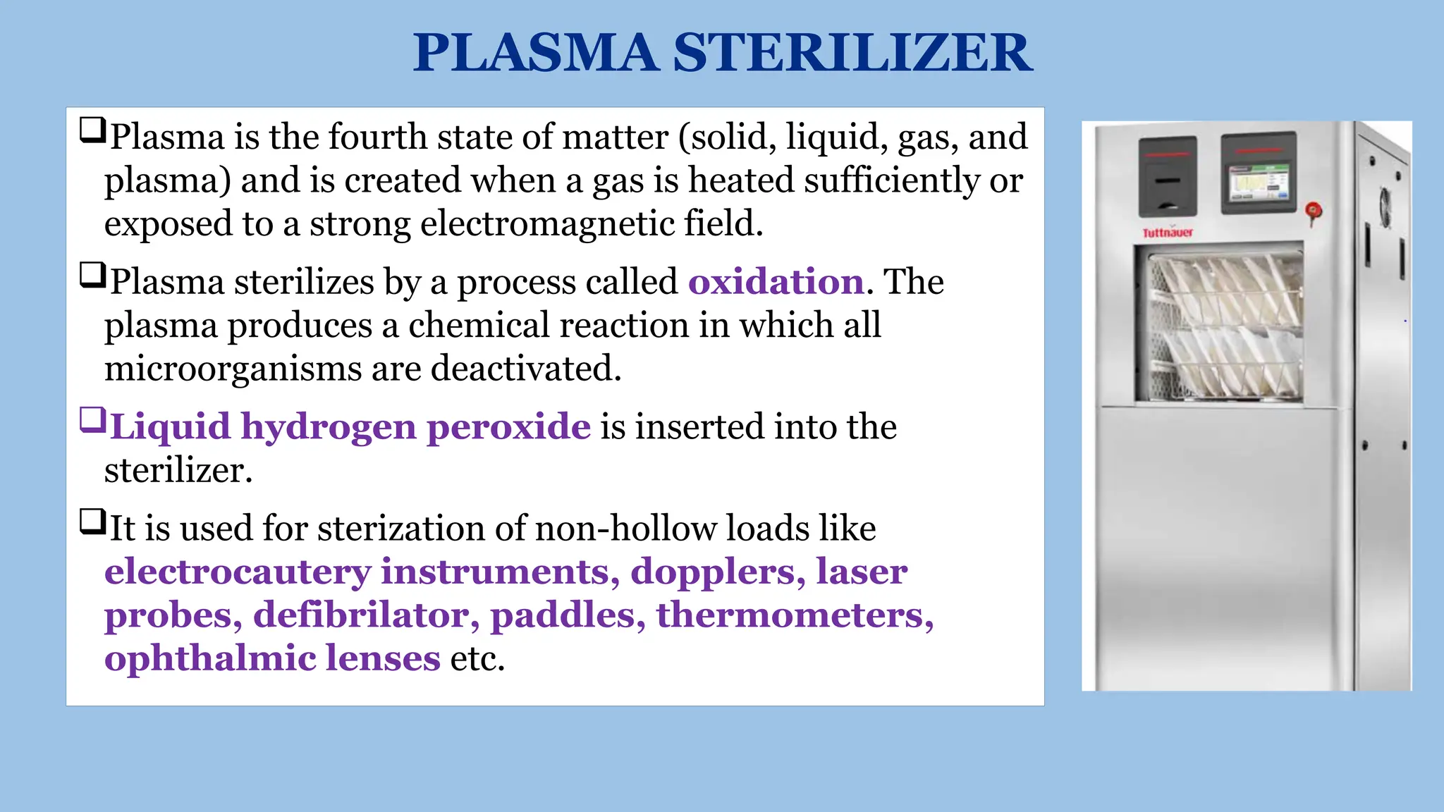 PLASMA STERILIZER
Plasma is the fourth state of matter (solid, liquid, gas, and
plasma) and is created when a gas is heated sufficiently or
exposed to a strong electromagnetic field.
Plasma sterilizes by a process called oxidation. The
plasma produces a chemical reaction in which all
microorganisms are deactivated.
Liquid hydrogen peroxide is inserted into the
sterilizer.
It is used for sterization of non-hollow loads like
electrocautery instruments, dopplers, laser
probes, defibrilator, paddles, thermometers,
ophthalmic lenses etc.
 