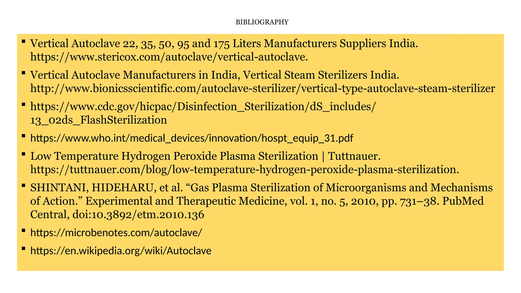 BIBLIOGRAPHY
 Vertical Autoclave 22, 35, 50, 95 and 175 Liters Manufacturers Suppliers India.
https://www.stericox.com/autoclave/vertical-autoclave.
 Vertical Autoclave Manufacturers in India, Vertical Steam Sterilizers India.
http://www.bionicsscientific.com/autoclave-sterilizer/vertical-type-autoclave-steam-sterilizer
 https://www.cdc.gov/hicpac/Disinfection_Sterilization/dS_includes/
13_02ds_FlashSterilization
 https://www.who.int/medical_devices/innovation/hospt_equip_31.pdf
 Low Temperature Hydrogen Peroxide Plasma Sterilization | Tuttnauer.
https://tuttnauer.com/blog/low-temperature-hydrogen-peroxide-plasma-sterilization.
 SHINTANI, HIDEHARU, et al. “Gas Plasma Sterilization of Microorganisms and Mechanisms
of Action.” Experimental and Therapeutic Medicine, vol. 1, no. 5, 2010, pp. 731–38. PubMed
Central, doi:10.3892/etm.2010.136
 https://microbenotes.com/autoclave/
 https://en.wikipedia.org/wiki/Autoclave
 