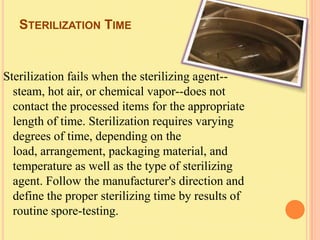 STERILIZATION TIME


Sterilization fails when the sterilizing agent--
  steam, hot air, or chemical vapor--does not
  contact the processed items for the appropriate
  length of time. Sterilization requires varying
  degrees of time, depending on the
  load, arrangement, packaging material, and
  temperature as well as the type of sterilizing
  agent. Follow the manufacturer's direction and
  define the proper sterilizing time by results of
  routine spore-testing.
 