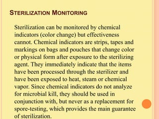 STERILIZATION MONITORING

 Sterilization can be monitored by chemical
 indicators (color change) but effectiveness
 cannot. Chemical indicators are strips, tapes and
 markings on bags and pouches that change color
 or physical form after exposure to the sterilizing
 agent. They immediately indicate that the items
 have been processed through the sterilizer and
 have been exposed to heat, steam or chemical
 vapor. Since chemical indicators do not analyze
 for microbial kill, they should be used in
 conjunction with, but never as a replacement for
 spore-testing, which provides the main guarantee
 of sterilization.
 