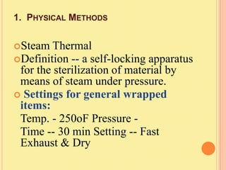1. PHYSICAL METHODS


Steam   Thermal
Definition -- a self-locking apparatus
 for the sterilization of material by
 means of steam under pressure.
 Settings for general wrapped
 items:
 Temp. - 250oF Pressure -
 Time -- 30 min Setting -- Fast
 Exhaust & Dry
 