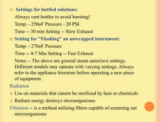    Settings for bottled solutions:
   Always vent bottles to avoid bursting!
   Temp. - 250oF Pressure - 20 PSI
   Time -- 30 min Setting -- Slow Exhaust
 Setting for "Flashing" an unwrapped instrument:

   Temp. - 270oF Pressure
   Time -- 4-7 Min Setting -- Fast Exhaust
   Notes -- The above are general steam autoclave settings.
   Different models may operate with varying settings. Always
   refer to the appliance literature before operating a new piece
   of equipment.
Radiation
 Use on materials that cannot be sterilized by heat or chemicals

 Radiant energy destroys microorganisms

Filtration -- is a method utilizing filters capable of screening out
   microorganisms
 