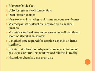  Ethylene Oxide Gas
 Colorless gas at room temperature

 Odor similar to ether

 Very toxic and irritating to skin and mucous membranes

 Microorganism destruction is caused by a chemical
  reaction
 Materials sterilized need to be aerated in well ventilated
  room or placed in an aerator.
 Length of time required for aeration depends on items
  sterilized.
 Effective sterilization is dependent on concentration of
  gas, exposure time, temperature, and relative humidity
 Hazardous chemical, use great care
 