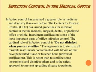 INFECTION CONTROL IN THE MEDICAL OFFICE

Infection control has assumed a greater role in medicine
  and dentistry than ever before. The Centers for Disease
  Control (CDC) has issued guidelines for infection
  control in the the medical, surgical, dental, or podiatric
  office or clinic. Instrument sterilization is one of the
  most important parts of office infection control. The
  cardinal rule of infection control is "Do not disinfect
  when you can sterilize." The approach is to sterilize all
  reusable instruments contaminated with blood, or that
  have penetrated tissue or touched bone (universal
  sterilization). This is better than to sterilize some
  instruments and disinfect others and is the safest
  approach to prevent spreading disease to patients.
 