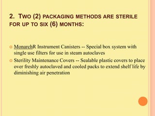 2. TWO (2) PACKAGING METHODS ARE STERILE
FOR UP TO SIX (6) MONTHS:



 MonarchR Instrument Canisters -- Special box system with
  single use filters for use in steam autoclaves
 Sterility Maintenance Covers -- Sealable plastic covers to place
  over freshly autoclaved and cooled packs to extend shelf life by
  diminishing air penetration
 