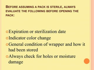 BEFORE ASSUMING A PACK IS STERILE, ALWAYS
EVALUATE THE FOLLOWING BEFORE OPENING THE
PACK:




Expiration or sterilization date
Indicator color change
General condition of wrapper and how it
 had been stored
Always check for holes or moisture
 damage
 