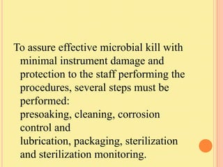 To assure effective microbial kill with
 minimal instrument damage and
 protection to the staff performing the
 procedures, several steps must be
 performed:
 presoaking, cleaning, corrosion
 control and
 lubrication, packaging, sterilization
 and sterilization monitoring.
 