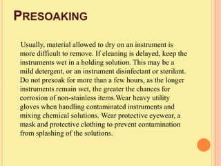 PRESOAKING
Usually, material allowed to dry on an instrument is
more difficult to remove. If cleaning is delayed, keep the
instruments wet in a holding solution. This may be a
mild detergent, or an instrument disinfectant or sterilant.
Do not presoak for more than a few hours, as the longer
instruments remain wet, the greater the chances for
corrosion of non-stainless items.Wear heavy utility
gloves when handling contaminated instruments and
mixing chemical solutions. Wear protective eyewear, a
mask and protective clothing to prevent contamination
from splashing of the solutions.
 