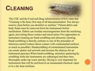 CLEANING
 The CDC and the Food and Drug Administration (FDA) state that
"Cleaning is the basic first step of all decontamination. You always
need to clean before you disinfect or sterilize." Patient debris and
body fluids must be removed from the instruments before
sterilization. Debris can insulate microorganisms from the sterilizing
agent, preventing direct contact and inactivation.Two approaches to
instrument cleaning are hand-scrubbing and ultrasonic cleaning.
Hand-scrubbing is directly contrary to one of the principles of
infection control (reduce direct contact with contaminated surfaces
as much as possible). Handscrubbing of contaminated instruments
can create spatter and aerosols and increase the chances for an
instrument puncture.When hand-scrubbing, minimize spattering by
scrubbing while the instruments are submerged and then rinse
thoroughly under tap water and dry. Drying is very important for
instruments that will be sterilized in an unsaturated chemical vapor
or in a dry heat sterilizer.
 