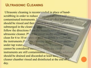 ULTRASONIC CLEANING
 Ultrasonic cleaning is recommended in place of hand-
scrubbing in order to reduce direct staff contact with
contaminated instruments. Presoaked or other instruments
should be rinsed and then placed in a cleaning basket and
submerged in the cleaning solution. For best results,
follow the directions from the manufacturer of the
ultrasonic cleaner. Place the cover on the cleaner and
clean for 6 to 10 minutes or until no debris is visible on
the instruments.Hold the cleaning basket of instruments
under tap water and rinse thoroughly. Ultrasonic cleaners
cannot be considered sterilizers. Thus, the cleaned
instruments are still contaminated. The cleaning solution
should be drained and discarded at least daily and the
cleaner chamber rinsed and disinfected at the end of the
day.
 