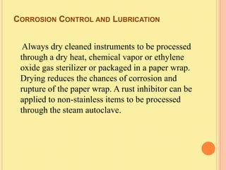 CORROSION CONTROL AND LUBRICATION


  Always dry cleaned instruments to be processed
 through a dry heat, chemical vapor or ethylene
 oxide gas sterilizer or packaged in a paper wrap.
 Drying reduces the chances of corrosion and
 rupture of the paper wrap. A rust inhibitor can be
 applied to non-stainless items to be processed
 through the steam autoclave.
 