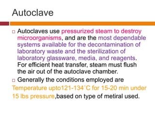 Autoclave
 Autoclaves use pressurized steam to destroy
microorganisms, and are the most dependable
systems available for the decontamination of
laboratory waste and the sterilization of
laboratory glassware, media, and reagents.
For efficient heat transfer, steam must flush
the air out of the autoclave chamber.
 Generally the conditions employed are
Temperature upto121-134˚C for 15-20 min under
15 lbs pressure,based on type of metiral used.
 