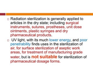  Radiation sterilization is generally applied to
articles in the dry state; including surgical
instruments, sutures, prostheses, unit dose
ointments, plastic syringes and dry
pharmaceutical products.
 UV light, with its much lower energy, and poor
penetrability finds uses in the sterilization of
air, for surface sterilization of aseptic work
areas, for treatment of manufacturing grade
water, but is not suitable for sterilization of
pharmaceutical dosage forms.
 