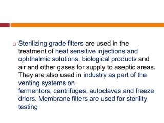  Sterilizing grade filters are used in the
treatment of heat sensitive injections and
ophthalmic solutions, biological products and
air and other gases for supply to aseptic areas.
They are also used in industry as part of the
venting systems on
fermentors, centrifuges, autoclaves and freeze
driers. Membrane filters are used for sterility
testing
 