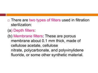  There are two types of filters used in filtration
sterilization:
(a) Depth filters:
(b) Membrane filters: These are porous
membrane about 0.1 mm thick, made of
cellulose acetate, cellulose
nitrate, polycarbonate, and polyvinylidene
fluoride, or some other synthetic material.
 