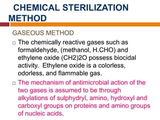CHEMICAL STERILIZATION
METHOD
GASEOUS METHOD
 The chemically reactive gases such as
formaldehyde, (methanol, H.CHO) and
ethylene oxide (CH2)2O possess biocidal
activity. Ethylene oxide is a colorless,
odorless, and flammable gas.
 The mechanism of antimicrobial action of the
two gases is assumed to be through
alkylations of sulphydryl, amino, hydroxyl and
carboxyl groups on proteins and amino groups
of nucleic acids.
 