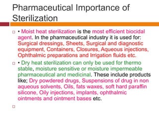 Pharmaceutical Importance of
Sterilization
 • Moist heat sterilization is the most efficient biocidal
agent. In the pharmaceutical industry it is used for:
Surgical dressings, Sheets, Surgical and diagnostic
equipment, Containers, Closures, Aqueous injections,
Ophthalmic preparations and Irrigation fluids etc.
 • Dry heat sterilization can only be used for thermo
stable, moisture sensitive or moisture impermeable
pharmaceutical and medicinal. These include products
like; Dry powdered drugs, Suspensions of drug in non
aqueous solvents, Oils, fats waxes, soft hard paraffin
silicone, Oily injections, implants, ophthalmic
ointments and ointment bases etc.

 