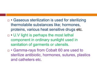  • Gaseous sterilization is used for sterilizing
thermolabile substances like; hormones,
proteins, various heat sensitive drugs etc.
 • U.V light is perhaps the most lethal
component in ordinary sunlight used in
sanitation of garments or utensils.
 • Gamma-rays from Cobalt 60 are used to
sterilize antibiotic, hormones, sutures, plastics
and catheters etc.
 