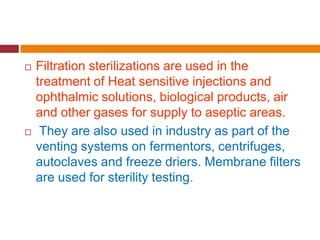  Filtration sterilizations are used in the
treatment of Heat sensitive injections and
ophthalmic solutions, biological products, air
and other gases for supply to aseptic areas.
 They are also used in industry as part of the
venting systems on fermentors, centrifuges,
autoclaves and freeze driers. Membrane filters
are used for sterility testing.
 