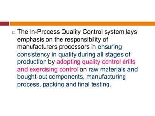  The In-Process Quality Control system lays
emphasis on the responsibility of
manufacturers processors in ensuring
consistency in quality during all stages of
production by adopting quality control drills
and exercising control on raw materials and
bought-out components, manufacturing
process, packing and final testing.
 