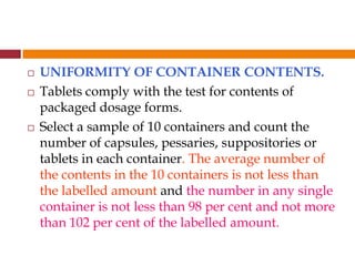  UNIFORMITY OF CONTAINER CONTENTS.
 Tablets comply with the test for contents of
packaged dosage forms.
 Select a sample of 10 containers and count the
number of capsules, pessaries, suppositories or
tablets in each container. The average number of
the contents in the 10 containers is not less than
the labelled amount and the number in any single
container is not less than 98 per cent and not more
than 102 per cent of the labelled amount.
 