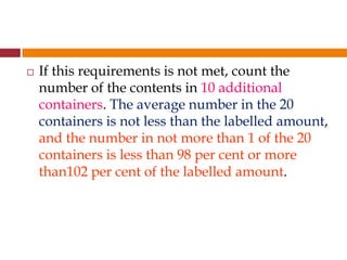  If this requirements is not met, count the
number of the contents in 10 additional
containers. The average number in the 20
containers is not less than the labelled amount,
and the number in not more than 1 of the 20
containers is less than 98 per cent or more
than102 per cent of the labelled amount.
 