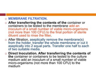  MEMBRANE FILTRATION.
 After transferring the contents of the container or
containers to be tested to the membrane add an
inoculum of a small number of viable micro-organisms
(not more than 100 CFU) to the final portion of sterile
diluent used to rinse the filter.
 After filtration, aseptically remove the membrane(s)
from the holder, transfer the whole membrane or cut it
aseptically into 2 equal parts. Transfer one half to each
of two suitable media.
 Direct Inoculation. After transferring the contents of
the container or containers to be tested to the culture
medium add an inoculum of a small number of viable
micro-organisms (not more than 100 CFU) to the
medium
 