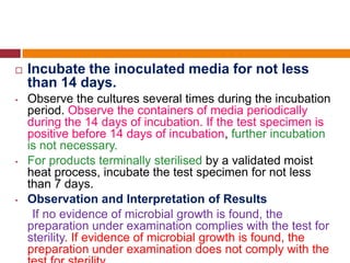  Incubate the inoculated media for not less
than 14 days.
• Observe the cultures several times during the incubation
period. Observe the containers of media periodically
during the 14 days of incubation. If the test specimen is
positive before 14 days of incubation, further incubation
is not necessary.
• For products terminally sterilised by a validated moist
heat process, incubate the test specimen for not less
than 7 days.
• Observation and Interpretation of Results
If no evidence of microbial growth is found, the
preparation under examination complies with the test for
sterility. If evidence of microbial growth is found, the
preparation under examination does not comply with the
 