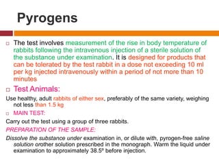 Pyrogens
 The test involves measurement of the rise in body temperature of
rabbits following the intravenous injection of a sterile solution of
the substance under examination. It is designed for products that
can be tolerated by the test rabbit in a dose not exceeding 10 ml
per kg injected intravenously within a period of not more than 10
minutes
 Test Animals:
Use healthy, adult rabbits of either sex, preferably of the same variety, weighing
not less than 1.5 kg
 MAIN TEST:
Carry out the test using a group of three rabbits.
PREPARATION OF THE SAMPLE:
Dissolve the substance under examination in, or dilute with, pyrogen-free saline
solution orother solution prescribed in the monograph. Warm the liquid under
examination to approximately 38.5º before injection.
 