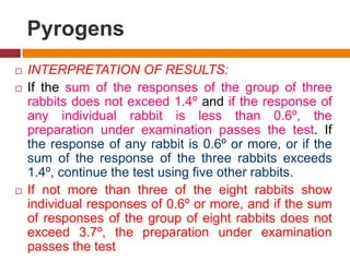 Pyrogens
 INTERPRETATION OF RESULTS:
 If the sum of the responses of the group of three
rabbits does not exceed 1.4º and if the response of
any individual rabbit is less than 0.6º, the
preparation under examination passes the test. If
the response of any rabbit is 0.6º or more, or if the
sum of the response of the three rabbits exceeds
1.4º, continue the test using five other rabbits.
 If not more than three of the eight rabbits show
individual responses of 0.6º or more, and if the sum
of responses of the group of eight rabbits does not
exceed 3.7º, the preparation under examination
passes the test
 