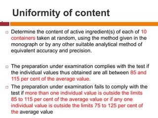 Uniformity of content
 Determine the content of active ingredient(s) of each of 10
containers taken at random, using the method given in the
monograph or by any other suitable analytical method of
equivalent accuracy and precision.
 The preparation under examination complies with the test if
the individual values thus obtained are all between 85 and
115 per cent of the average value.
 The preparation under examination fails to comply with the
test if more than one individual value is outside the limits
85 to 115 per cent of the average value or if any one
individual value is outside the limits 75 to 125 per cent of
the average value
.
 