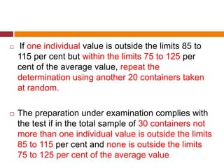  If one individual value is outside the limits 85 to
115 per cent but within the limits 75 to 125 per
cent of the average value, repeat the
determination using another 20 containers taken
at random.
 The preparation under examination complies with
the test if in the total sample of 30 containers not
more than one individual value is outside the limits
85 to 115 per cent and none is outside the limits
75 to 125 per cent of the average value
 