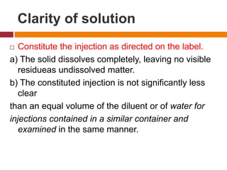 Clarity of solution
 Constitute the injection as directed on the label.
a) The solid dissolves completely, leaving no visible
residueas undissolved matter.
b) The constituted injection is not significantly less
clear
than an equal volume of the diluent or of water for
injections contained in a similar container and
examined in the same manner.
 