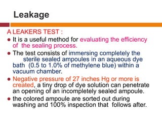 Leakage
A LEAKERS TEST :
 It is a useful method for evaluating the efficiency
of the sealing process.
 The test consists of immersing completely the
sterile sealed ampoules in an aqueous dye
bath (0.5 to 1.0% of methylene blue) within a
vacuum chamber.
 Negative pressure of 27 inches Hg or more is
created, a tiny drop of dye solution can penetrate
an opening of an incompletely sealed ampoule.
 the colored ampoule are sorted out during
washing and 100% inspection that follows after.
 