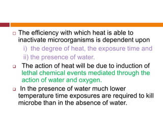  The efficiency with which heat is able to
inactivate microorganisms is dependent upon
i) the degree of heat, the exposure time and
ii) the presence of water.
 The action of heat will be due to induction of
lethal chemical events mediated through the
action of water and oxygen.
 In the presence of water much lower
temperature time exposures are required to kill
microbe than in the absence of water.
 