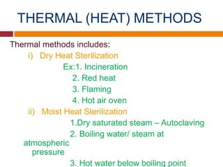 THERMAL (HEAT) METHODS
Thermal methods includes:
i) Dry Heat Sterilization
Ex:1. Incineration
2. Red heat
3. Flaming
4. Hot air oven
ii) Moist Heat Sterilization
1.Dry saturated steam – Autoclaving
2. Boiling water/ steam at
atmospheric
pressure
3. Hot water below boiling point
 